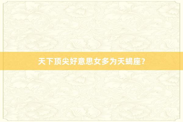 天下顶尖好意思女多为天蝎座？